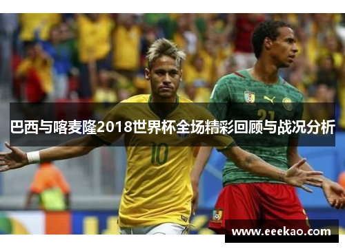 巴西与喀麦隆2018世界杯全场精彩回顾与战况分析