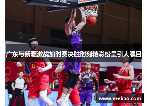 广东与新疆激战加时赛决胜时刻精彩纷呈引人瞩目