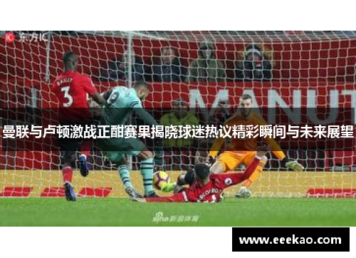 曼联与卢顿激战正酣赛果揭晓球迷热议精彩瞬间与未来展望